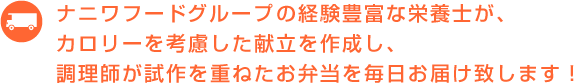 ナニワフードの経験豊富な栄養士グループが、カロリーを考慮した献立を作成し、調理師が試作を重ねたお弁当を毎日お届け致します！